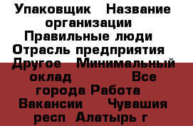 Упаковщик › Название организации ­ Правильные люди › Отрасль предприятия ­ Другое › Минимальный оклад ­ 25 000 - Все города Работа » Вакансии   . Чувашия респ.,Алатырь г.